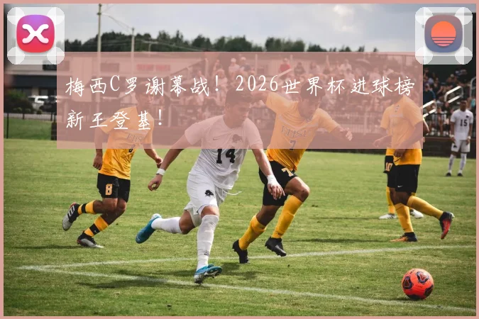 梅西C罗谢幕战！2026世界杯进球榜新王登基！