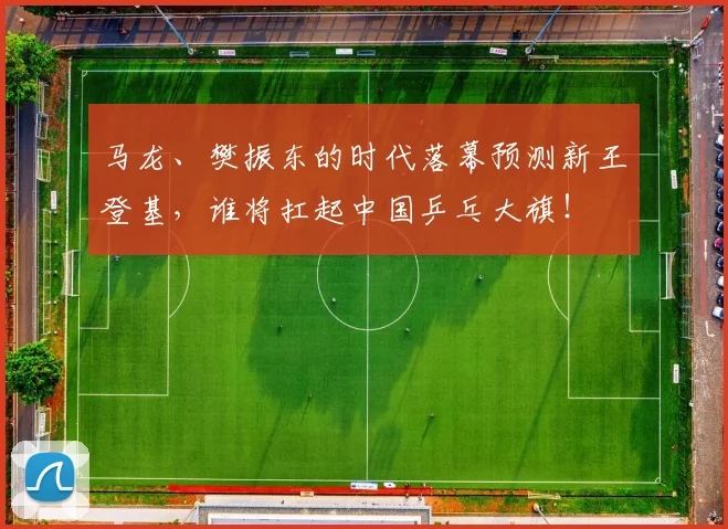 马龙、樊振东的时代落幕预测新王登基，谁将扛起中国乒乓大旗！