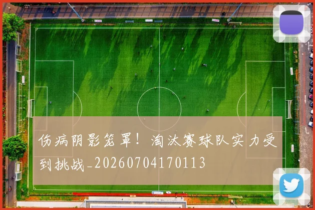 伤病阴影笼罩！淘汰赛球队实力受到挑战_20260704170113