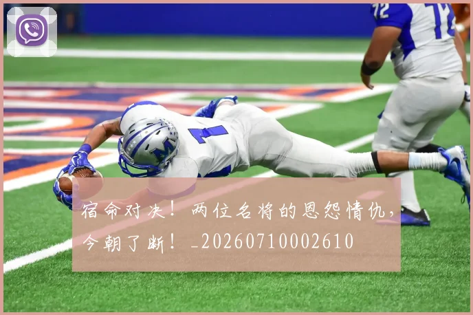 宿命对决!两位名将的恩怨情仇,今朝了断!_20260710002610