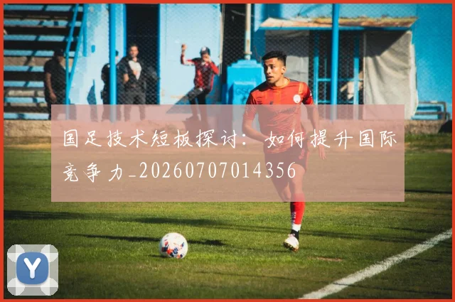 国足技术短板探讨:如何提升国际竞争力_20260707014356