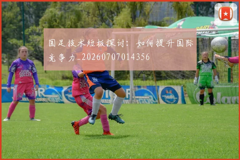 国足技术短板探讨:如何提升国际竞争力_20260707014356
