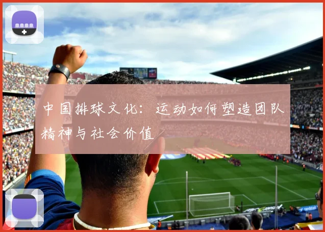 中国排球文化:运动如何塑造团队精神与社会价值
