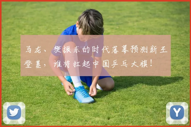 马龙、樊振东的时代落幕预测新王登基，谁将扛起中国乒乓大旗！