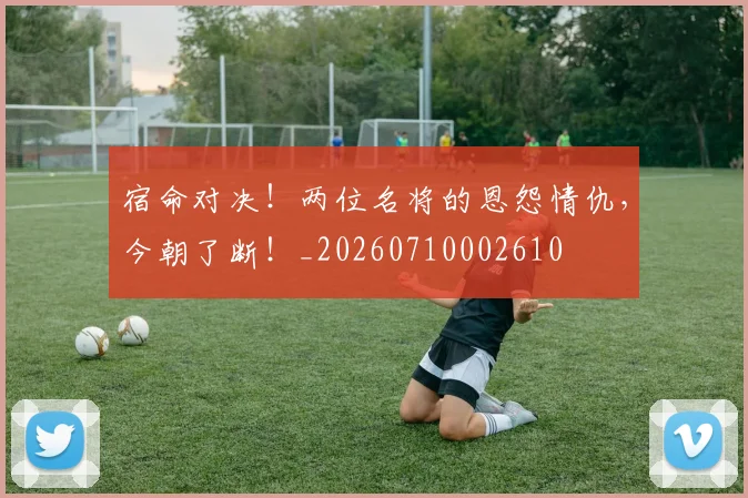 宿命对决!两位名将的恩怨情仇,今朝了断!_20260710002610