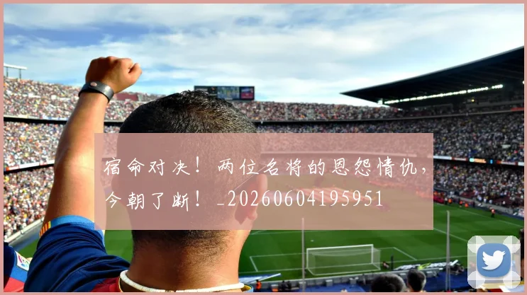 宿命对决！两位名将的恩怨情仇，今朝了断！_20260604195951
