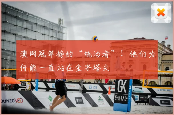 澳网冠军榜的“统治者”！他们为何能一直站在金字塔尖