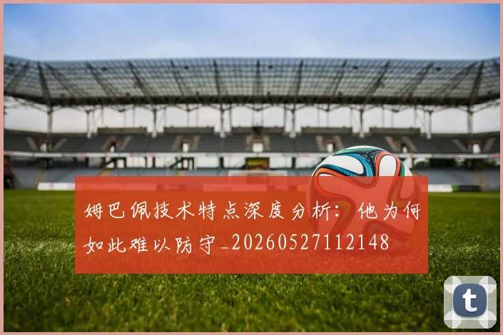 姆巴佩技术特点深度分析:他为何如此难以防守_20260527112148