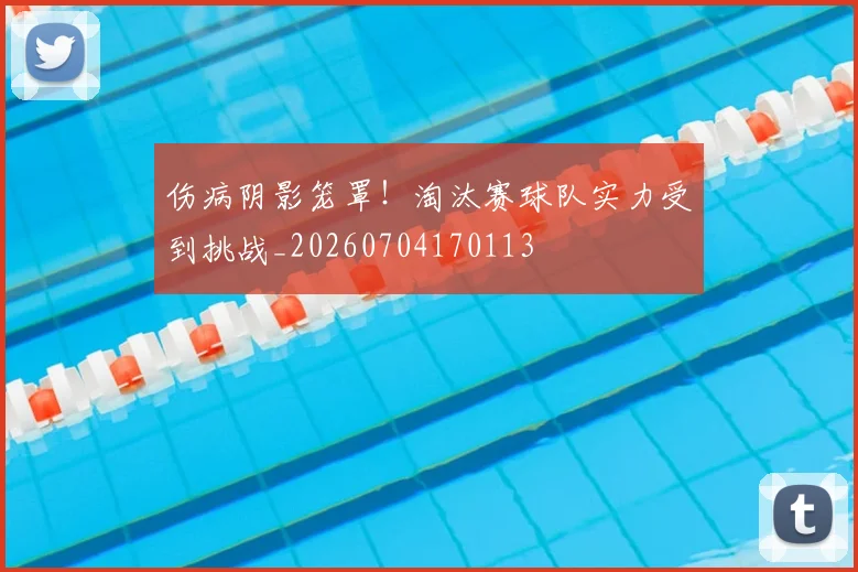 伤病阴影笼罩!淘汰赛球队实力受到挑战_20260704170113