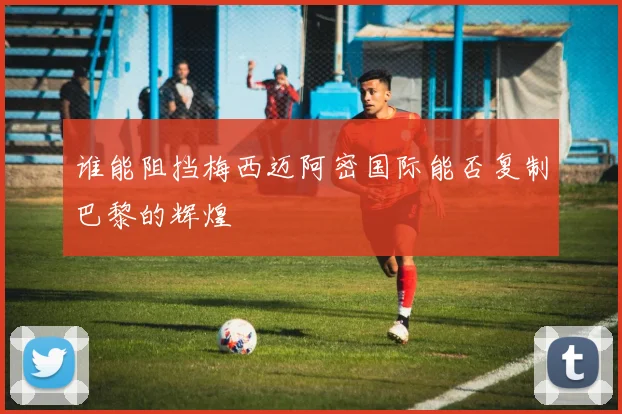 谁能阻挡梅西迈阿密国际能否复制巴黎的辉煌