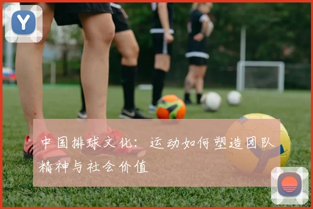 中国排球文化：运动如何塑造团队精神与社会价值