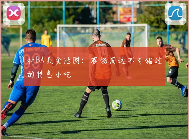 村BA美食地图：赛场周边不可错过的特色小吃