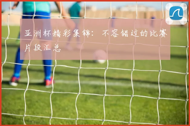 亚洲杯精彩集锦：不容错过的比赛片段汇总